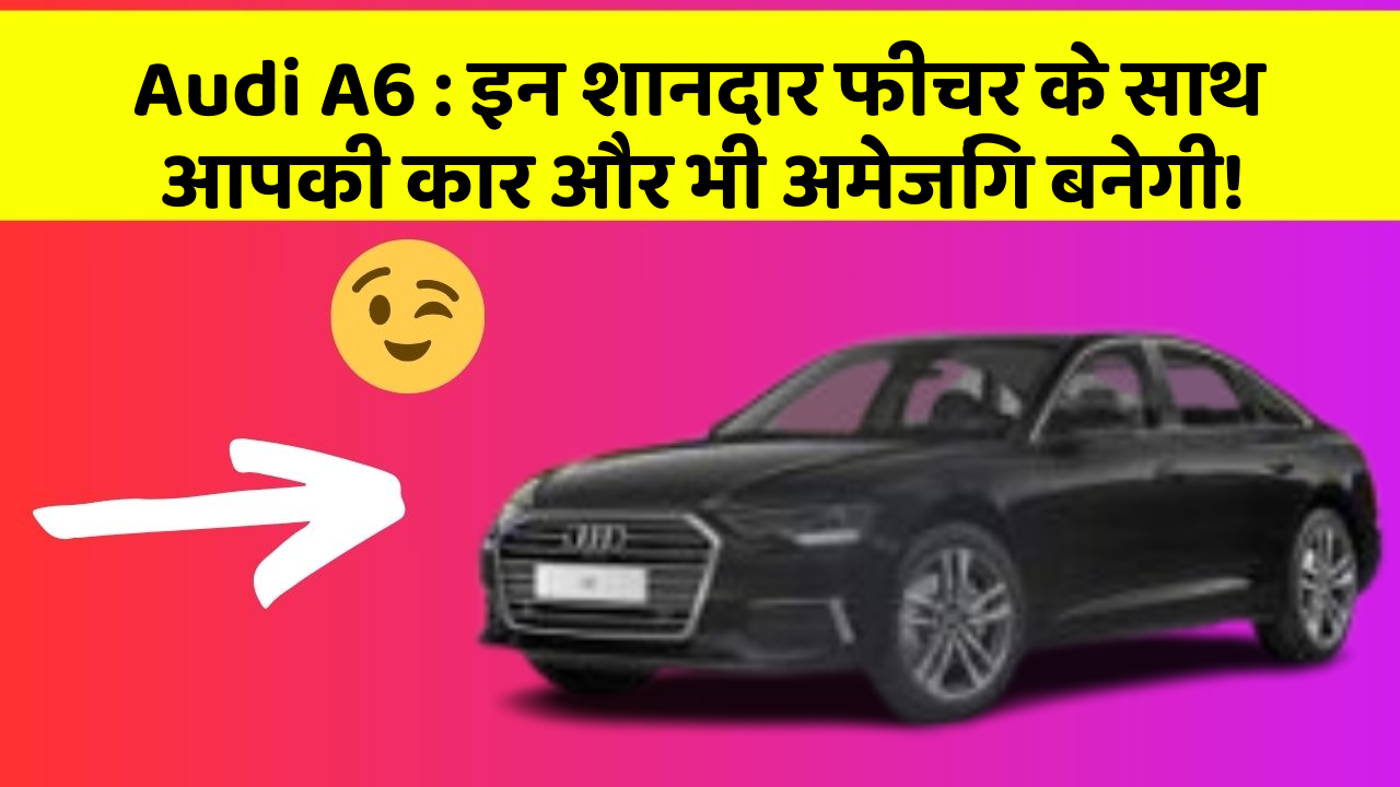 Audi A6: इन शानदार फीचर के साथ आपकी कार और भी अमेजिंग बनेगी!